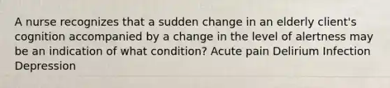 A nurse recognizes that a sudden change in an elderly client's cognition accompanied by a change in the level of alertness may be an indication of what condition? Acute pain Delirium Infection Depression