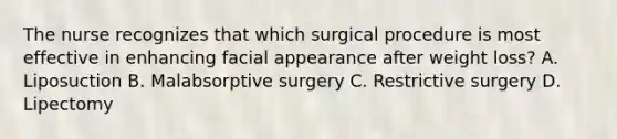 The nurse recognizes that which surgical procedure is most effective in enhancing facial appearance after weight loss? A. Liposuction B. Malabsorptive surgery C. Restrictive surgery D. Lipectomy