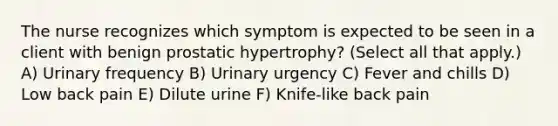 The nurse recognizes which symptom is expected to be seen in a client with benign prostatic hypertrophy? (Select all that apply.) A) Urinary frequency B) Urinary urgency C) Fever and chills D) Low back pain E) Dilute urine F) Knife-like back pain