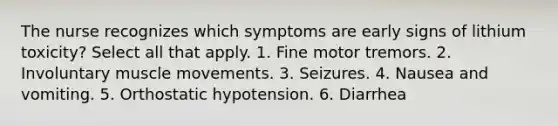 The nurse recognizes which symptoms are early signs of lithium toxicity? Select all that apply. 1. Fine motor tremors. 2. Involuntary muscle movements. 3. Seizures. 4. Nausea and vomiting. 5. Orthostatic hypotension. 6. Diarrhea