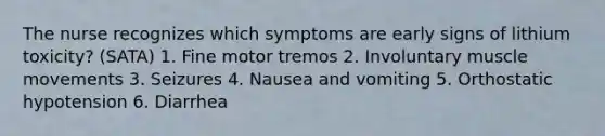 The nurse recognizes which symptoms are early signs of lithium toxicity? (SATA) 1. Fine motor tremos 2. Involuntary muscle movements 3. Seizures 4. Nausea and vomiting 5. Orthostatic hypotension 6. Diarrhea