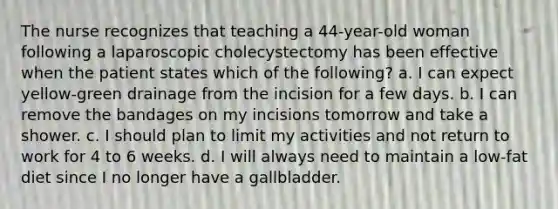 The nurse recognizes that teaching a 44-year-old woman following a laparoscopic cholecystectomy has been effective when the patient states which of the following? a. I can expect yellow-green drainage from the incision for a few days. b. I can remove the bandages on my incisions tomorrow and take a shower. c. I should plan to limit my activities and not return to work for 4 to 6 weeks. d. I will always need to maintain a low-fat diet since I no longer have a gallbladder.