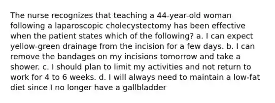 The nurse recognizes that teaching a 44-year-old woman following a laparoscopic cholecystectomy has been effective when the patient states which of the following? a. I can expect yellow-green drainage from the incision for a few days. b. I can remove the bandages on my incisions tomorrow and take a shower. c. I should plan to limit my activities and not return to work for 4 to 6 weeks. d. I will always need to maintain a low-fat diet since I no longer have a gallbladder