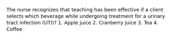 The nurse recognizes that teaching has been effective if a client selects which beverage while undergoing treatment for a urinary tract infection (UTI)? 1. Apple juice 2. Cranberry juice 3. Tea 4. Coffee