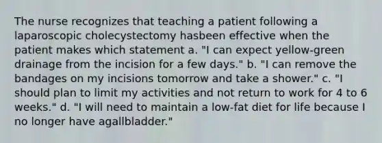 The nurse recognizes that teaching a patient following a laparoscopic cholecystectomy hasbeen effective when the patient makes which statement a. "I can expect yellow-green drainage from the incision for a few days." b. "I can remove the bandages on my incisions tomorrow and take a shower." c. "I should plan to limit my activities and not return to work for 4 to 6 weeks." d. "I will need to maintain a low-fat diet for life because I no longer have agallbladder."