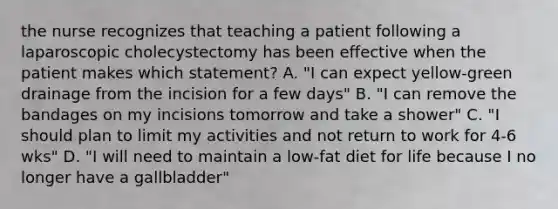 the nurse recognizes that teaching a patient following a laparoscopic cholecystectomy has been effective when the patient makes which statement? A. "I can expect yellow-green drainage from the incision for a few days" B. "I can remove the bandages on my incisions tomorrow and take a shower" C. "I should plan to limit my activities and not return to work for 4-6 wks" D. "I will need to maintain a low-fat diet for life because I no longer have a gallbladder"