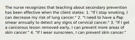 The nurse recognizes that teaching about secondary prevention has been effective when the client states: 1. "If I stop smoking, I can decrease my risk of lung cancer." 2. "I need to have a Pap smear annually to detect any signs of cervical cancer." 3. "If I get a cancerous lesion removed early, I can prevent more areas of skin cancer." 4. "If I wear sunscreen, I can prevent skin cancer."