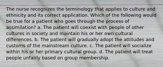 The nurse recognizes the terminology that applies to culture and ethnicity and its correct application. Which of the following would be true for a patient who goes through the process of assimilation? a. The patient will coexist with people of other cultures in society and maintain his or her own cultural differences. b. The patient will gradually adopt the attitudes and customs of the mainstream culture. c. The patient will socialize within his or her primary cultural group. d. The patient will treat people unfairly based on group membership.