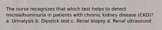 The nurse recognizes that which test helps to detect microalbuminuria in patients with chronic kidney disease (CKD)? a. Urinalysis b. Dipstick test c. Renal biopsy d. Renal ultrasound