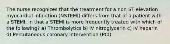 The nurse recognizes that the treatment for a non-ST elevation myocardial infarction (NSTEMI) differs from that of a patient with a STEMI, in that a STEMI is more frequently treated with which of the following? a) Thrombolytics b) IV nitroglycerin c) IV heparin d) Percutaneous coronary intervention (PCI)