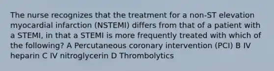 The nurse recognizes that the treatment for a non-ST elevation myocardial infarction (NSTEMI) differs from that of a patient with a STEMI, in that a STEMI is more frequently treated with which of the following? A Percutaneous coronary intervention (PCI) B IV heparin C IV nitroglycerin D Thrombolytics