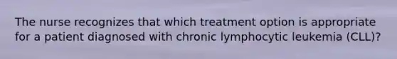 The nurse recognizes that which treatment option is appropriate for a patient diagnosed with chronic lymphocytic leukemia (CLL)?