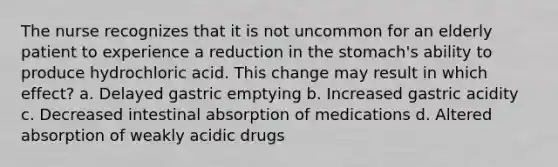 The nurse recognizes that it is not uncommon for an elderly patient to experience a reduction in the stomach's ability to produce hydrochloric acid. This change may result in which effect? a. Delayed gastric emptying b. Increased gastric acidity c. Decreased intestinal absorption of medications d. Altered absorption of weakly acidic drugs