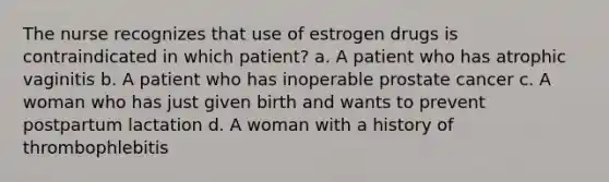 The nurse recognizes that use of estrogen drugs is contraindicated in which patient? a. A patient who has atrophic vaginitis b. A patient who has inoperable prostate cancer c. A woman who has just given birth and wants to prevent postpartum lactation d. A woman with a history of thrombophlebitis