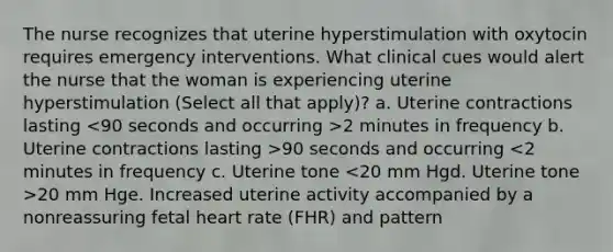 The nurse recognizes that uterine hyperstimulation with oxytocin requires emergency interventions. What clinical cues would alert the nurse that the woman is experiencing uterine hyperstimulation (Select all that apply)? a. Uterine contractions lasting 2 minutes in frequency b. Uterine contractions lasting >90 seconds and occurring 20 mm Hge. Increased uterine activity accompanied by a nonreassuring fetal heart rate (FHR) and pattern