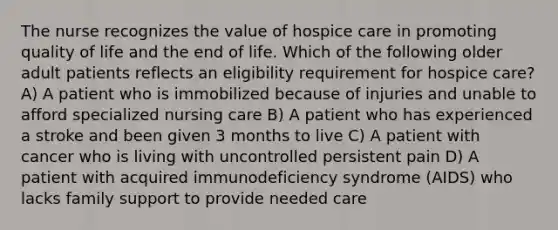 The nurse recognizes the value of hospice care in promoting quality of life and the end of life. Which of the following older adult patients reflects an eligibility requirement for hospice care? A) A patient who is immobilized because of injuries and unable to afford specialized nursing care B) A patient who has experienced a stroke and been given 3 months to live C) A patient with cancer who is living with uncontrolled persistent pain D) A patient with acquired immunodeficiency syndrome (AIDS) who lacks family support to provide needed care