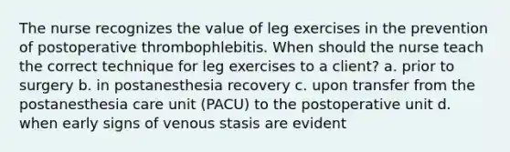 The nurse recognizes the value of leg exercises in the prevention of postoperative thrombophlebitis. When should the nurse teach the correct technique for leg exercises to a client? a. prior to surgery b. in postanesthesia recovery c. upon transfer from the postanesthesia care unit (PACU) to the postoperative unit d. when early signs of venous stasis are evident