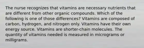 The nurse recognizes that vitamins are necessary nutrients that are different from other organic compounds. Which of the following is one of those differences? Vitamins are composed of carbon, hydrogen, and nitrogen only. Vitamins have their own energy source. Vitamins are shorter-chain molecules. The quantity of vitamins needed is measured in micrograms or milligrams.