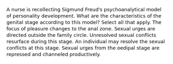 A nurse is recollecting Sigmund Freud's psychoanalytical model of personality development. What are the characteristics of the genital stage according to this model? Select all that apply. The focus of pleasure changes to the anal zone. Sexual urges are directed outside the family circle. Unresolved sexual conflicts resurface during this stage. An individual may resolve the sexual conflicts at this stage. Sexual urges from the oedipal stage are repressed and channeled productively.