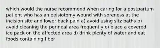 which would the nurse recommend when caring for a postpartum patient who has an episiotomy wound with soreness at the incision site and lower back pain a) avoid using sitz baths b) avoid cleaning the perineal area frequently c) place a covered ice pack on the affected area d) drink plenty of water and eat foods containing fiber