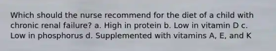 Which should the nurse recommend for the diet of a child with chronic renal failure? a. High in protein b. Low in vitamin D c. Low in phosphorus d. Supplemented with vitamins A, E, and K