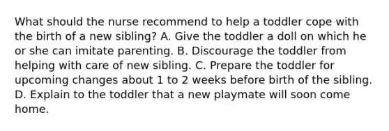 What should the nurse recommend to help a toddler cope with the birth of a new sibling? A. Give the toddler a doll on which he or she can imitate parenting. B. Discourage the toddler from helping with care of new sibling. C. Prepare the toddler for upcoming changes about 1 to 2 weeks before birth of the sibling. D. Explain to the toddler that a new playmate will soon come home.