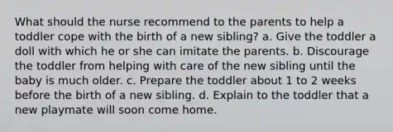 What should the nurse recommend to the parents to help a toddler cope with the birth of a new sibling? a. Give the toddler a doll with which he or she can imitate the parents. b. Discourage the toddler from helping with care of the new sibling until the baby is much older. c. Prepare the toddler about 1 to 2 weeks before the birth of a new sibling. d. Explain to the toddler that a new playmate will soon come home.