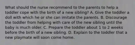 What should the nurse recommend to the parents to help a toddler cope with the birth of a new sibling? A. Give the toddler a doll with which he or she can imitate the parents. B. Discourage the toddler from helping with care of the new sibling until the baby is much older. C. Prepare the toddler about 1 to 2 weeks before the birth of a new sibling. D. Explain to the toddler that a new playmate will soon come home.