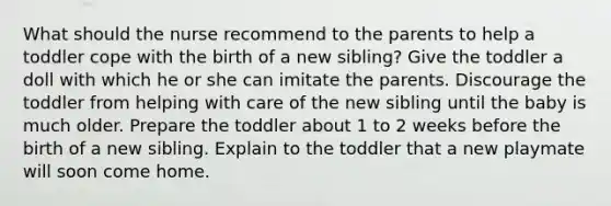 What should the nurse recommend to the parents to help a toddler cope with the birth of a new sibling? Give the toddler a doll with which he or she can imitate the parents. Discourage the toddler from helping with care of the new sibling until the baby is much older. Prepare the toddler about 1 to 2 weeks before the birth of a new sibling. Explain to the toddler that a new playmate will soon come home.