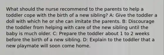 What should the nurse recommend to the parents to help a toddler cope with the birth of a new sibling? A: Give the toddler a doll with which he or she can imitate the parents. B: Discourage the toddler from helping with care of the new sibling until the baby is much older. C: Prepare the toddler about 1 to 2 weeks before the birth of a new sibling. D: Explain to the toddler that a new playmate will soon come home.