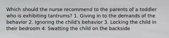 Which should the nurse recommend to the parents of a toddler who is exhibiting tantrums? 1. Giving in to the demands of the behavior 2. Ignoring the child's behavior 3. Locking the child in their bedroom 4. Swatting the child on the backside