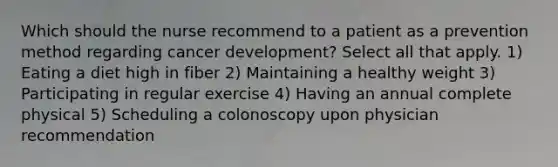 Which should the nurse recommend to a patient as a prevention method regarding cancer development? Select all that apply. 1) Eating a diet high in fiber 2) Maintaining a healthy weight 3) Participating in regular exercise 4) Having an annual complete physical 5) Scheduling a colonoscopy upon physician recommendation