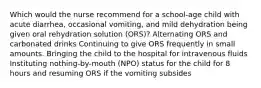 Which would the nurse recommend for a school-age child with acute diarrhea, occasional vomiting, and mild dehydration being given oral rehydration solution (ORS)? Alternating ORS and carbonated drinks Continuing to give ORS frequently in small amounts. Bringing the child to the hospital for intravenous fluids Instituting nothing-by-mouth (NPO) status for the child for 8 hours and resuming ORS if the vomiting subsides