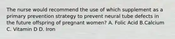 The nurse would recommend the use of which supplement as a primary prevention strategy to prevent neural tube defects in the future offspring of pregnant women? A. Folic Acid B.Calcium C. Vitamin D D. Iron