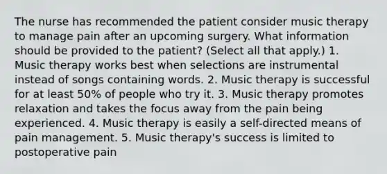 The nurse has recommended the patient consider music therapy to manage pain after an upcoming surgery. What information should be provided to the patient? (Select all that apply.) 1. Music therapy works best when selections are instrumental instead of songs containing words. 2. Music therapy is successful for at least 50% of people who try it. 3. Music therapy promotes relaxation and takes the focus away from the pain being experienced. 4. Music therapy is easily a self-directed means of pain management. 5. Music therapy's success is limited to postoperative pain