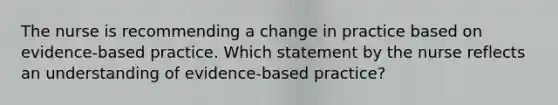 The nurse is recommending a change in practice based on evidence-based practice. Which statement by the nurse reflects an understanding of evidence-based practice?