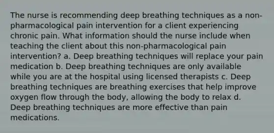 The nurse is recommending deep breathing techniques as a non-pharmacological pain intervention for a client experiencing chronic pain. What information should the nurse include when teaching the client about this non-pharmacological pain intervention? a. Deep breathing techniques will replace your pain medication b. Deep breathing techniques are only available while you are at the hospital using licensed therapists c. Deep breathing techniques are breathing exercises that help improve oxygen flow through the body, allowing the body to relax d. Deep breathing techniques are more effective than pain medications.