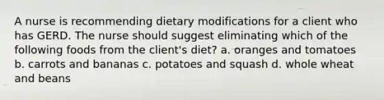 A nurse is recommending dietary modifications for a client who has GERD. The nurse should suggest eliminating which of the following foods from the client's diet? a. oranges and tomatoes b. carrots and bananas c. potatoes and squash d. whole wheat and beans