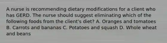 A nurse is recommending dietary modifications for a client who has GERD. The nurse should suggest eliminating which of the following foods from the client's diet? A. Oranges and tomatoes B. Carrots and bananas C. Potatoes and squash D. Whole wheat and beans