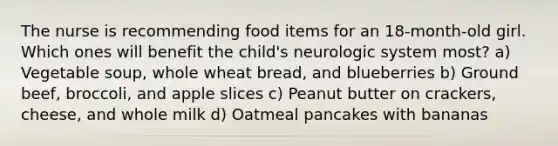 The nurse is recommending food items for an 18-month-old girl. Which ones will benefit the child's neurologic system most? a) Vegetable soup, whole wheat bread, and blueberries b) Ground beef, broccoli, and apple slices c) Peanut butter on crackers, cheese, and whole milk d) Oatmeal pancakes with bananas