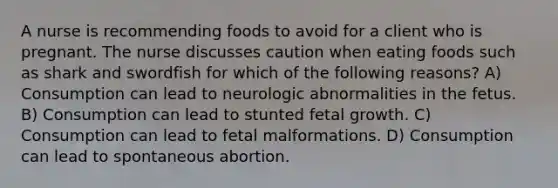 A nurse is recommending foods to avoid for a client who is pregnant. The nurse discusses caution when eating foods such as shark and swordfish for which of the following reasons? A) Consumption can lead to neurologic abnormalities in the fetus. B) Consumption can lead to stunted fetal growth. C) Consumption can lead to fetal malformations. D) Consumption can lead to spontaneous abortion.