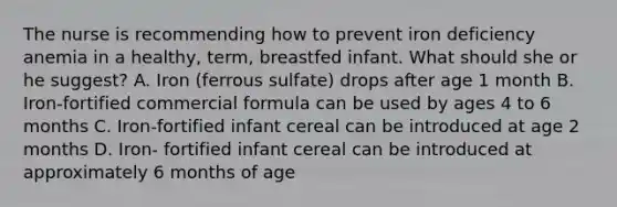 The nurse is recommending how to prevent iron deficiency anemia in a healthy, term, breastfed infant. What should she or he suggest? A. Iron (ferrous sulfate) drops after age 1 month B. Iron-fortified commercial formula can be used by ages 4 to 6 months C. Iron-fortified infant cereal can be introduced at age 2 months D. Iron- fortified infant cereal can be introduced at approximately 6 months of age