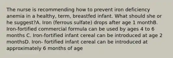 The nurse is recommending how to prevent iron deficiency anemia in a healthy, term, breastfed infant. What should she or he suggest?A. Iron (ferrous sulfate) drops after age 1 monthB. Iron-fortified commercial formula can be used by ages 4 to 6 months C. Iron-fortified infant cereal can be introduced at age 2 monthsD. Iron- fortified infant cereal can be introduced at approximately 6 months of age