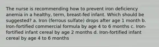 The nurse is recommending how to prevent iron deficiency anemia in a healthy, term, breast-fed infant. Which should be suggested? a. Iron (ferrous sulfate) drops after age 1 month b. Iron-fortified commercial formula by age 4 to 6 months c. Iron-fortified infant cereal by age 2 months d. Iron-fortified infant cereal by age 4 to 6 months