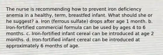 The nurse is recommending how to prevent iron deficiency anemia in a healthy, term, breastfed infant. What should she or he suggest? a. Iron (ferrous sulfate) drops after age 1 month. b. Iron-fortified commercial formula can be used by ages 4 to 6 months. c. Iron-fortified infant cereal can be introduced at age 2 months. d. Iron-fortified infant cereal can be introduced at approximately 6 months of age.