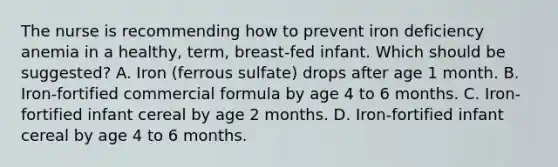 The nurse is recommending how to prevent iron deficiency anemia in a healthy, term, breast-fed infant. Which should be suggested? A. Iron (ferrous sulfate) drops after age 1 month. B. Iron-fortified commercial formula by age 4 to 6 months. C. Iron-fortified infant cereal by age 2 months. D. Iron-fortified infant cereal by age 4 to 6 months.