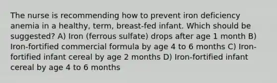 The nurse is recommending how to prevent iron deficiency anemia in a healthy, term, breast-fed infant. Which should be suggested? A) Iron (ferrous sulfate) drops after age 1 month B) Iron-fortified commercial formula by age 4 to 6 months C) Iron-fortified infant cereal by age 2 months D) Iron-fortified infant cereal by age 4 to 6 months