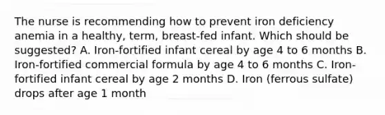 The nurse is recommending how to prevent iron deficiency anemia in a healthy, term, breast-fed infant. Which should be suggested? A. Iron-fortified infant cereal by age 4 to 6 months B. Iron-fortified commercial formula by age 4 to 6 months C. Iron-fortified infant cereal by age 2 months D. Iron (ferrous sulfate) drops after age 1 month