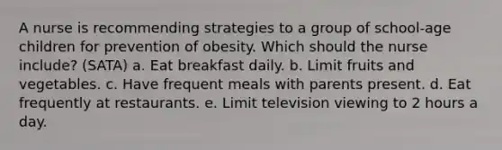 A nurse is recommending strategies to a group of school-age children for prevention of obesity. Which should the nurse include? (SATA) a. Eat breakfast daily. b. Limit fruits and vegetables. c. Have frequent meals with parents present. d. Eat frequently at restaurants. e. Limit television viewing to 2 hours a day.