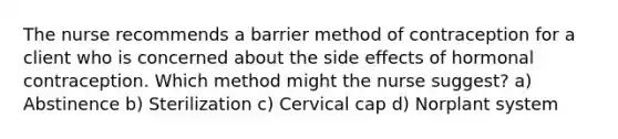 The nurse recommends a barrier method of contraception for a client who is concerned about the side effects of hormonal contraception. Which method might the nurse suggest? a) Abstinence b) Sterilization c) Cervical cap d) Norplant system